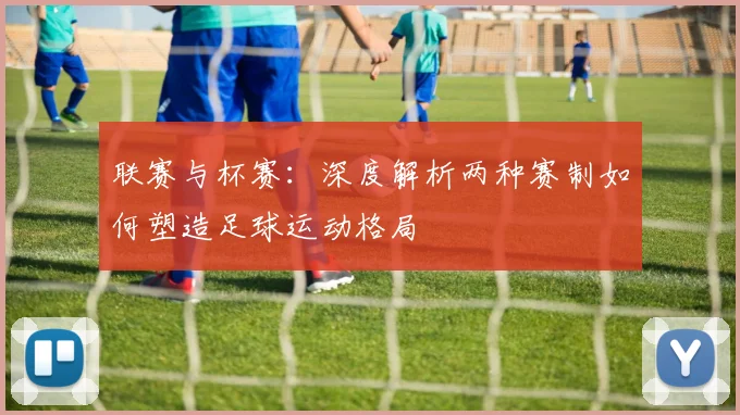 联赛与杯赛：深度解析两种赛制如何塑造足球运动格局