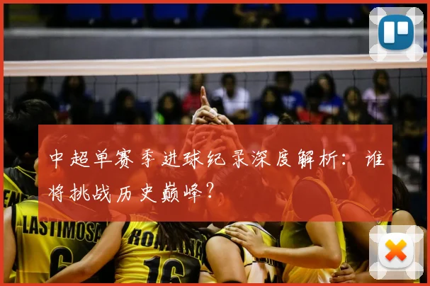 中超单赛季进球纪录深度解析:谁将挑战历史巅峰?