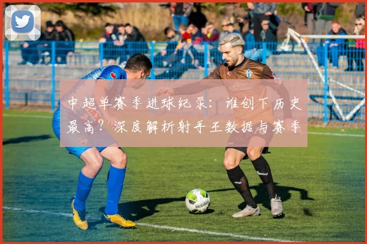中超单赛季进球纪录:谁创下历史最高?深度解析射手王数据与赛季表现