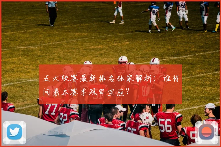 五大联赛最新排名独家解析:谁将问鼎本赛季冠军宝座?