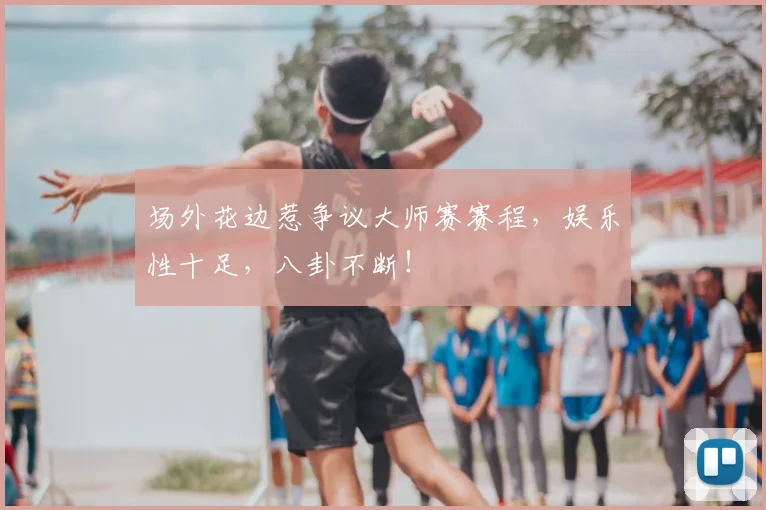 场外花边惹争议大师赛赛程，娱乐性十足，八卦不断！