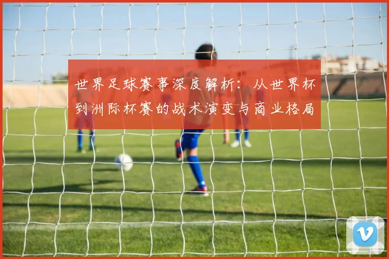世界足球赛事深度解析:从世界杯到洲际杯赛的战术演变与商业格局_20260610190208
