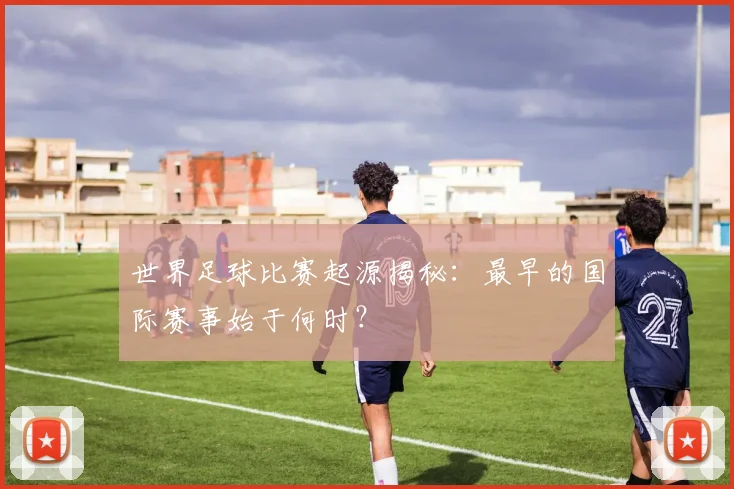世界足球比赛起源揭秘：最早的国际赛事始于何时？