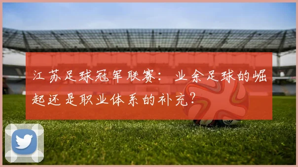 江苏足球冠军联赛:业余足球的崛起还是职业体系的补充?